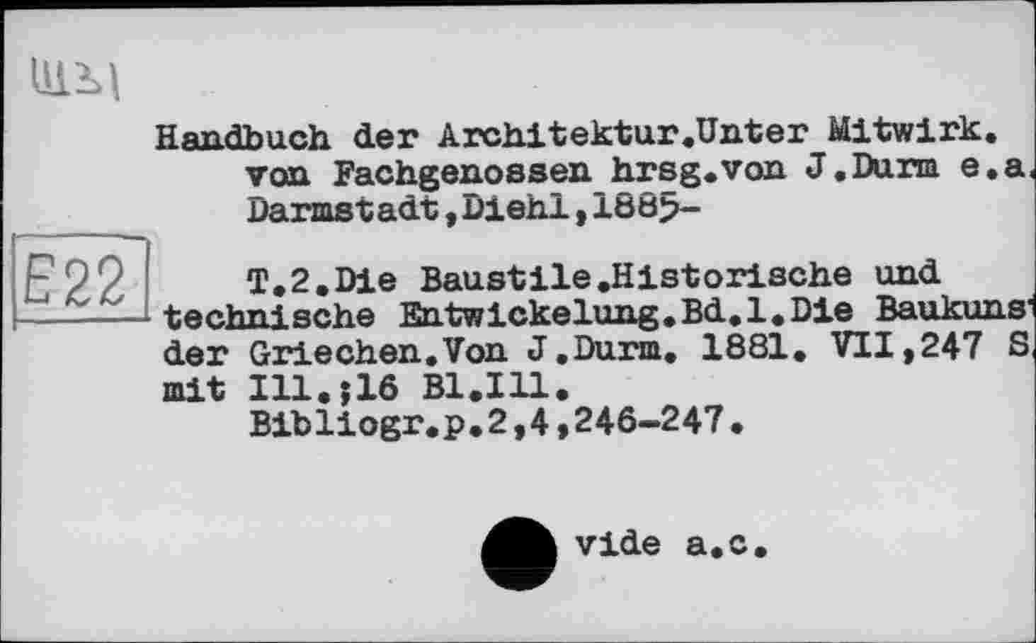 ﻿ЦІМ
Handbuch der Architektur.Unter Mitwirk, von Fachgenossen hrsg.von J.Durm e.a Darmstadt,Diehl,188>-
T.2.Die Baustile .Historische und -----technische Entwickelung.Bd.l.Die Baukuns'
der Griechen.Von J.Durm. 1881. VII,247 S mit Ill.>lô B1.I11.
Bibliogr.p.2,4,246-247.
vide a.c.